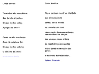 Livros e flores
Teus olhos são meus livros.
Que livro há aí melhor,
Em que melhor se leia
A página do amor?
Flores me são teus lábios.
Onde há mais bela flor,
Em que melhor se beba
O bálsamo do amor?
Machado de Assis
Canta América
Não o canto de mentira e falsidade
que a ilusão ariana
cantou para o mundo
na conquista do ouro
nem o canto da supremacia dos
derramadores de sangue
das utópicas novas ordens
de napoleônicas conquistas
mas o canto da liberdade dos
povos
e do direito do trabalhador...
Solano Trindade
 