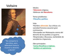 Voltaire Ideales:
•Tolerancia religiosa.
•Defensor del liberalismo.
Temas predilectos:
•Filosofía y política.
Vida:
•Hombre adinerado. Sus críticas a la
sociedad francesa causaron gran
controversia.
•Discrepaba con Motesquieu acerca del
derecho de los pueblos a la guerra.
•Despreciaba a Rousseau, tachándole de
sensiblería e hipocresía.
Obra principales:
•Cartas filosóficas o inglesas.
•ándido o el optimismo.
“No comparto lo
que dices, pero
defenderé hasta la
muerte tu derecho
a decirlo”
 