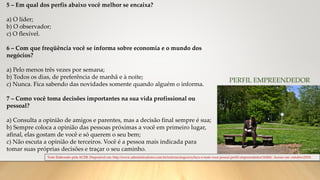 Teste Elaborado pela ACEB. Disponível em: http://www.administradores.com.br/noticias/negocios/faca-o-teste-voce-possui-perfil-empreendedor/16260/. Acesso em: outubro/2018.
PERFIL EMPREENDEDOR
5 – Em qual dos perfis abaixo você melhor se encaixa?
a) O líder;
b) O observador;
c) O flexível.
6 – Com que freqüência você se informa sobre economia e o mundo dos
negócios?
a) Pelo menos três vezes por semana;
b) Todos os dias, de preferência de manhã e à noite;
c) Nunca. Fica sabendo das novidades somente quando alguém o informa.
7 – Como você toma decisões importantes na sua vida profissional ou
pessoal?
a) Consulta a opinião de amigos e parentes, mas a decisão final sempre é sua;
b) Sempre coloca a opinião das pessoas próximas a você em primeiro lugar,
afinal, elas gostam de você e só querem o seu bem;
c) Não escuta a opinião de terceiros. Você é a pessoa mais indicada para
tomar suas próprias decisões e traçar o seu caminho.
 