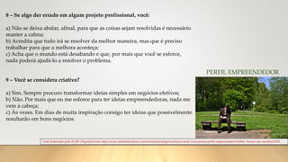 Teste Elaborado pela ACEB. Disponível em: http://www.administradores.com.br/noticias/negocios/faca-o-teste-voce-possui-perfil-empreendedor/16260/. Acesso em: outubro/2018.
PERFIL EMPREENDEDOR
8 – Se algo der errado em algum projeto profissional, você:
a) Não se deixa abalar, afinal, para que as coisas sejam resolvidas é necessário
manter a calma;
b) Acredita que tudo irá se resolver da melhor maneira, mas que é preciso
trabalhar para que a melhora aconteça;
c) Acha que o mundo está desabando e que, por mais que você se esforce,
nada poderá ajudá-lo a resolver o problema.
9 – Você se considera criativo?
a) Sim. Sempre procuro transformar ideias simples em negócios efetivos;
b) Não. Por mais que eu me esforce para ter ideias empreendedoras, nada me
vem à cabeça;
c) Às vezes. Em dias de muita inspiração consigo ter ideias que possivelmente
resultarão em bons negócios.
 