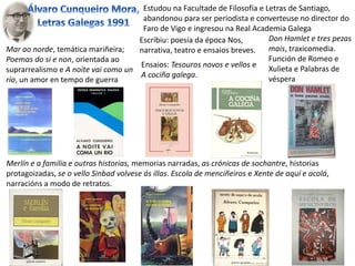 Escribiu: poesía da época Nos,
narrativa, teatro e ensaios breves.
Estudou na Facultade de Filosofía e Letras de Santiago,
abandonou para ser periodista e converteuse no director do
Faro de Vigo e ingresou na Real Academia Galega
Mar ao norde, temática mariñeira;
Poemas do si e non, orientada ao
suprarrealismo e A noite vai como un
río, un amor en tempo de guerra
Don Hamlet e tres pezas
mais, traxicomedia.
Función de Romeo e
Xulieta e Palabras de
véspera
Ensaios: Tesouros novos e vellos e
A cociña galega.
Merlín e a familia e outras historias, memorias narradas, as crónicas de sochantre, historias
protagoizadas, se o vello Sinbad volvese ás illas. Escola de menciñeiros e Xente de aquí e acolá,
narracións a modo de retratos.
 