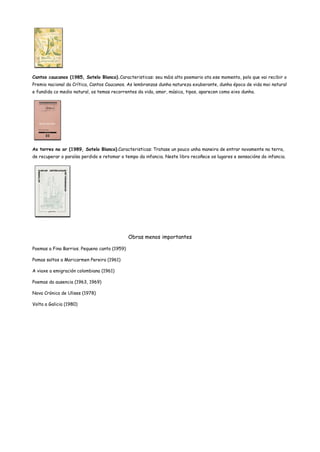 Cantos caucanos (1985, Sotelo Blanco).Caracteristicas: seu máis alto poemario ata ese momento, polo que vai recibir o
Premio nacional da Crítica, Cantos Caucanos. As lembranzas dunha natureza exuberante, dunha época de vida moi natural
e fundida co medio natural, os temas recorrentes da vida, amor, música, tipos, aparecen como eixo dunha.
As torres no ar (1989, Sotelo Blanco).Caracteristicas: Tratase un pouco unha maneira de entrar novamente na terra,
de recuperar o paraíso perdido e retomar o tempo da infancia. Neste libro recoñece os lugares e sensacións da infancia.
Obras menos importantes
Poemas a Fina Barrios. Pequeno canto (1959)
Pomas soltos a Maricarmen Pereira (1961)
A viaxe a emigración colombiana (1961)
Poemas da ausencia (1963, 1969)
Nova Crónica de Ulises (1978)
Volta a Galicia (1980)
 