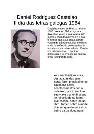 Daniel Rodriguez Castelao
II día das letras galegas 1964
Castelao naceu en Rianxo no ano
1886. No ano 1896 emigrou a
Arxentina xunto a sua familia, isto
marcou considerablemente a sua
tematica das suas obras, cando
volveu da pampa estudou medicina
onde foi coñecido polo seu humor
nas clases da universidade. Cando
era adulto fundou o partido
galeguista e internouse na politica
onde tivo grande éxito.
As caracteristicas mais
destacadas das suas
obras foron principalmente
causadas polos
acontecementos que o
rodearon, por exemplo o
seu viaxe a arxentina que
lle reflectiu de tal forma
que escribiu sobre iso un
libro. Tamen sobre a morte
dun ser querido para el ou
sobre a sua aldea natal.
 