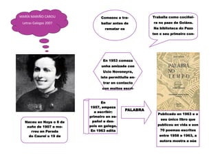 MARÍA MARIÑO CAROU
Letras Galegas 2007
Naceu en Noya o 8 de
xuño de 1907 e mo-
rreu en Parada
do Caurel o 19 de
Comezou a tra-
ballar antes de
rematar os
En 1953 comeza
unha amizade con
Uxío Novoneyra,
isto permitiulle en-
trar en contacto
con moitos escri-
Traballa como cociñei-
ra no pazo de Goiáns.
Na biblioteca do Pazo
ten o seu primeiro con-
En
1957, empeza
a escribir:
primeiro en es-
pañol e des-
pois en galego.
En 1963 edita
PALABRA
Publicado en 1963 e o
seu único libro que
publicou en vida e son
70 poemas escritos
entre 1958 e 1963, a
autora mostra a súa
 