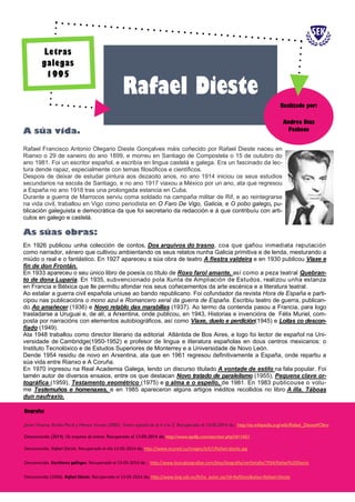 Rafael Francisco Antonio Olegario Dieste Gonçalves máis coñecido por Rafael Dieste naceu en
Rianxo o 29 de xaneiro do ano 1899, e morreu en Santiago de Compostela o 15 de outubro do
ano 1981. Foi un escritor español, e escribía en lingua castelá e galega. Era un fascinado da lec-
tura dende rapaz, especialmente con temas filosóficos e científicos.
Despois de deixar de estudar pintura aos dezaoito anos, no ano 1914 iniciou os seus estudios
secundarios na escola de Santiago, e no ano 1917 viaxou a México por un ano, ata que regresou
a España no ano 1918 tras una prolongada estancia en Cuba.
Durante a guerra de Marrocos serviu coma soldado na campaña militar de Rif, e ao reintegrarse
na vida civil, traballou en Vigo como periodista en O Faro De Vigo, Galicia, e O pobo galego, pu-
blicación galeguista e democrática da que foi secretario da redacción e á que contribuíu con arti-
culos en galego e castelá.
A súa vida.
As súas obras:
En 1926 publicou unha colección de contos, Dos arquivos do trasno, coa que gañou inmediata reputación
como narrador, xénero que cultivou ambientando os seus relatos nunha Galicia primitiva e de lenda, mesturando a
miúdo o real e o fantástico. En 1927 apareceu a súa obra de teatro A fiestra valdeira e en 1930 publicou Viaxe e
fin de don Frontán.
En 1933 apareceu o seu único libro de poesía co título de Roxo farol amante, así como a peza teatral Quebran-
to de dona Luparia. En 1935, subvencionado pola Xunta de Ampliación de Estudos, realizou unha estanza
en Francia e Bélxica que lle permitiu afondar nos seus coñecementos da arte escénica e a literatura teatral.
Ao estalar a guerra civil española uniuse ao bando republicano. Foi cofundador da revista Hora de España e parti-
cipou nas publicacións o mono azul e Romancero xeral da guerra de España. Escribiu teatro de guerra, publican-
do Ao amañecer (1936) e Novo retablo das marabillas (1937). Ao termo da contenda pasou a Francia, para logo
trasladarse a Uruguai e, de alí, a Arxentina, onde publicou, en 1943, Historias e invencións de Félix Muriel, com-
posta por narracións con elementos autobiográficos, así como Viaxe, duelo e perdición(1945) e Loitas co descon-
fiado (1949).
Ata 1948 traballou como director literario da editorial Atlántida de Bos Aires, e logo foi lector de español na Uni-
versidade de Cambridge(1950-1952) e profesor de lingua e literatura españolas en dous centros mexicanos: o
Instituto Tecnolóxico e de Estudos Superiores de Monterrey e a Universidade de Novo León.
Dende 1954 residiu de novo en Arxentina, ata que en 1961 regresou definitivamente a España, onde repartiu a
súa vida entre Rianxo e A Coruña.
En 1970 ingresou na Real Academia Galega, lendo un discurso titulado A vontade de estilo na fala popular. Foi
tamén autor de diversos ensaios, entre os que destacan Novo tratado de paralelismo (1955), Pequena clave or-
tográfica (1959), Testamento xeométrico (1975) e o alma e o espello, de 1981. En 1983 publicouse o volu-
me Testemuños e homenaxes, e en 1985 apareceron algúns artigos inéditos recollidos no libro A illa. Táboas
dun naufraxio.
Rafael Dieste
Andrea Díaz
Pacheco
Realizado por:
Biografía:
Javier Huerta, Emilio Peral y Héctor Urzaiz (2005). Teatro español de la A a la Z. Recuperado el 13-05-2014 de; http://es.wikipedia.org/wiki/Rafael_Dieste#Obra
Desconocido (2014). Os arquivos do trasno. Recuperado el 13-05-2014 de; http://www.epdlp.com/escritor.php?id=1651
Desconocido. Rafael Dieste. Recuperado el día 13-05-2014 de; http://www.ecured.cu/images/b/b7/Rafael-dieste.jpg
Desconocido. Escritores gallegos. Recuperado el 13-05-2014 de ; http://www.buscabiografias.com/bios/biografia/verDetalle/7934/Rafael%20Dieste
Desconocido (2006). Rafael Dieste. Recuperado el 13-05-2014 de; http://www.bvg.udc.es/ficha_autor.jsp?id=RafDiest&alias=Rafael+Dieste
Letras
galegas
1995
 
