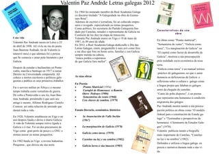 Valentín Paz Andrade naceu en Lérez o 23
de abril de 1898. Alí vivíu na rúa do poeta
Juan Bautista Andrade, tío de Valentín (e
tataravó meu) e que ademais foi a persoa
que lle contaxia o amor pola literatura e por
Galicia.
Despois de estudar o bacharelato en Ponte-
vedra, marcha a Santiago en 1917 a cursar
Dereito na Universidade compostelá. Alí
coñece a moitos escritores e políticos gale-
guistas e publica os seus primeiros traballos
Fai o servizo militar en África e o mesmo
tempo traballa como xornalista de guerra.
De volta a Pontevedra o seu tío, Juan Bau-
tista Andrade, preséntalle ó que será seu
amigo e mestre, Alfonso Rodriguez Castelo-
Comeza así unha relación de amizade que
durará toda a vida.
En 1920, Valentín establecese en Vigo e un
ano despois funda e dirixe o diario Galicia.
A vida de Valentín sempre estivo ligada a
Galicia e ó mar. Foi un dos precursores de
Vigo como gran porto de pesca e a ONU o
nomea asesor en temas pesqueiros.
En 1942 funda en Vigo a revista Industrias
Pesqueras , que dirixiu ata súa norte.
En obras como “Pranto matricial”,
“Sementeira do vento”, “Galicia como
tarea”, “La marginación de Galicia” ou
“El capital como factor de desarrollo de
Galicia”, mostrou a súa preocupación
pola realidade socio-económica da nosa
terra.
“Galicia como tarea” é un manual teórico
-práctico do galeguismo, no que o autor
denuncia as deficiencias de Galicia e
reflexiona sobre a cultura e galego como
a lingua propia que falaban os galegos
antes da chegada do castelán.
“Canto do pobo disperso”, é un poema
que representa una homenaxe á condición
migratoria dos galegos
Paz Andrade mostra tamén a súa preocu-
pación política en obras como “O modelo
federal para a constitución do Estado ga-
lego” e “Testimuñas e perspectivas de
homenaxe ó Seminario de Estudos Gale-
gos” (1978).
Valentín publicou tamén a biografía
máis importante de Castelao, “Castelao
na luz e na sombra” (1982).
Defendeu e utilizou a lingoa galega en
poesía e narrativa durante toda a súa vi-
da.
Características da súa
obra
En Poesía:
 Pranto Matricial (1954)
 Cartafol de Homenaxe a Ramón
Otero Pedrayo (1986)
 Sementeiras do vento (1968)
 Cen chaves de sombra. (1979)
Ensaio literario, económico, histórico
 la Anunciación de Valle Inclán
(1967)
 La marginación de Galicia (1970)
 Galicia como tarea. (1959)
 Castelao na luz e na sombra (1982)
 Galicia lavra a súa imaxen (1985)
Valentín Paz Andrde Letras galegas 2012
A súa vida
As súas obras
En 1964 foi nomeado membro da Real Academia Galega
co discurso titulado “A Galeguidade na obra de Guima-
raes Rosa”.
Ademais de escritor e xornalista, foi un coñecido empre-
sario e avogado especializado en temas pesqueiros.
Como político, foi secretario do Partido Galeguista fun-
dado por Castelao, senador e representante de Galicia na
Comisión de los diez na etapa da transición.
Valentín Paz Andrade morre en Vigo o 19 de maio de
1987, ós 89 anos de idade.
En 2012, a Real Academia Galega dedicoulle o Día das
Letras Galegas, entón, pregunteille ó meu avó como fora
e me dixo que fora un home serio, familiar e con Galicia
sempre metida na cabeza,
“nunca perdeu a esperanza
de que Galicia fora mellor”.
 