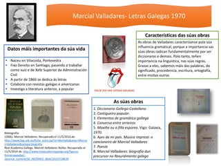 Marcial Valladares- Letras Galegas 1970
• Naceu en Vilacosta, Pontevedra
• Fixo Dereito en Santiago, pasando a traballar
como xuíz e de Xefe Superior da Administración
Civil
• A partir de 1866 se dedica ás letras
• Colabora con revistas galegas e americanas
• Investiga a literatura anterior, a popular
Datos máis importantes da súa vida
1. Diccionario Gallego-Castellano
2. Cantigueiro popular.
3. Elementos de gramática gallega
4. Conversa entre arrieiros
5. Maxiña ou a filla espúrea. Vigo: Galaxia,
1970.
6. Ayes de mi país. Música impresa: o
cancioneiro de Marcial Valladares
7. Poesía
8. Marcial Valladares: biografía dun
precursor no Rexurdimento galego
As súas obras
As obras de Valladares caracterízanse pola súa
influencia gramatical, porque a importancia sas
súas obras radican fundamentalmente por ser
diccionaros e demais. Polo tanto, teñen
importancia na linguística, nas súas regras.
Grazas a eles, sabemos máis das palabras, do
significado, procedencia, escritura, ortogtafía,
entre moitas outras
Características das súas obras
Bibliografía:
(2006). Marcial Valladares. Recuperado el 11/5/2014 de:
http://www.bvg.udc.es/ficha_autor.jsp?id=MarValla&alias=Marcia
l+Valladares&solapa=biografia
Real Academia Gallega. Marcial Valladares Núñez. Recuperado el
11/5/2014 de: http://www.realacademiagalega.org/figuras-
homenaxeadas/-
/journal_content/56_INSTANCE_8klA/10157/28639
 