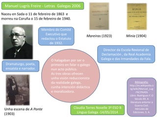 Naceu en Sada o 11 de febreiro de 1863 e
morreu na Coruña o 15 de febreiro de 1940.
Dramaturgo, poeta,
ensaísta e narrador.
O halagaban por ser o
primeiro en falar o galego
nun acto público.
As tres obras ofrecen
unha visión reduccionista
da realidade galega,
cunha intención didáctica
e moralizadora.
Unha escena de A Ponte
(1903)
Minia (1904)Mareiras (1923)
Membro do Comité
Executivo que
redactou o Estatuto
de 1932.
Director da Escola Rexional de
Declamación , da Real Academia
Galega e das Irmandades da Fala.
Claudia Torres Novelle 3º ESO B
Lingua Galega -14/05/2014
Manuel Lugrís Freire - Letras Galegas 2006
Bibliografía:
http://es.wikipedia.o
rg/wiki/Manuel_Lug
r%C3%ADs
Libro: Rodríguez F. O
Século XX. A
literatura anterior á
Guerra Civil.
Hércules de
Ediciones, S. A.
 