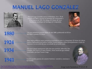 Manuel Lago González naceu en Randufe, Tui o 25 de
outubro de 1865 e morreu en Santiago de Compostela o
18 de marzo de 1925. Foi obispo de Osma, de Tui e
finalmente arzobispo de Santiago de Compostela.
Os seus primeiros poemas datan do ano 1880, publicando en El Eco
del Miño o poema Al Aloya.
Máis tarde publicou outros poemas en periódicos como La Integridad, El Norte de Galicia,
Galicia Diplomática ou Galicia Católica. Nestos poemas reflexa principalmente o tema da
natureza e os recordos da sua xuventude no seu pobo natal.
Dez anos depois apareceron catro dos seus poemas: Alborada, San
Campio, Fror Nova e O neno Xesúsn , foron musicais que estaban
musicados por José Torres Crego.
Tamén escribiu poesías de carácter histórico- narrativo, marianas e
navideñas.
http://www.galiciadigital.com/_images/galegos/manuel_lago_gonzalez.jpg http://fotos00.farodevigo.es/fotos/noticias/318x200/2012-08-
27_IMG_2012-08-27_00:55:53_gv6.jpg http://www.economicadesantiago.org/gestion/catalogo/fot/Manuel%20Lago%20Gonz%C3%A1lez.JPG
http://es.wikipedia.org/wiki/Manuel_Lago_Gonz%C3%A1lez http://galegos.galiciadigital.com/es/manuel-lago-gonzalez
Jorge León Santalices 3º E.S.O. B
 