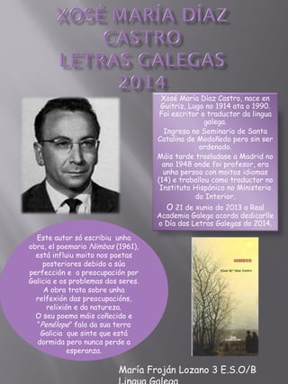Xosé María Díaz Castro, nace en
Guitriz, Lugo no 1914 ata o 1990.
Foi escritor e traductor da lingua
galega.
Ingresa no Seminario de Santa
Catalina de Modoñedo pero sin ser
ordenado.
Máis tarde trasladase a Madrid no
ano 1948 onde foi profesor, era
unha persoa con moitos idiomas
(14) e traballou como traductor no
Instituto Hispánico no Ministerio
do Interior.
O 21 de xunio do 2013 a Real
Academia Galega acorda dedicarlle
o Día das Letras Galegas do 2014.
María Froján Lozano 3 E.S.O/B
Este autor só escribiu unha
obra, el poemario Nimbos (1961),
está influiu moito nos poetas
posteriores debido a súa
perfección e a preocupación por
Galicia e os problemas dos seres.
A obra trata sobre unha
relfexión das preocupacións,
relixión e da natureza.
O seu poema máis coñecido e
“Penélope” fala da sua terra
Galicia que sinte que está
dormida pero nunca perde a
esperanza.
 