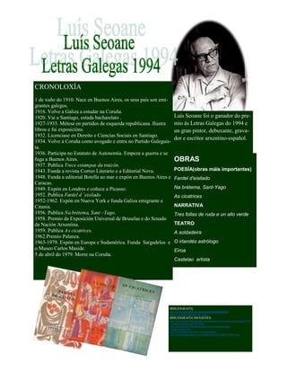 Luís Seoane foi o ganador do pre-
mio ás Letras Galegas do 1994 e
un gran pintor, debuxante, grava-
dor e escritor arxentino-español.
CRONOLOXÍA
1 de xuño do 1910. Nace en Buenos Aires, os seus pais son emi-
grantes galegos.
1916. Volve a Galiza a estudar na Coruña.
1920. Vai a Santiago, estuda bacharelato .
1927-1933. Métese en partidos de esquerda republicana. Ilustra
libros e fai exposicións.
1932. Licenciase en Dereito e Ciencias Sociais en Santiago.
1934. Volve á Coruña como avogado e entra no Partido Galeguis-
ta.
1936. Participa no Estatuto de Autonomía. Empeza a guerra e se
fuga a Buenos Aires.
1937. Publica Trece estampas da traizón.
1943. Funda a revista Correo Literario e a Editorial Nova.
1948. Funda a editorial Botella ao mar e expón en Buenos Aires e
Caracas.
1949. Expón en Londres e coñece a Picasso.
1952. Publica Fardel d ´eisilado
1952-1962. Expón en Nueva York e funda Galiza emigrante e
Citania.
1956. Publica Na brétema, Sant –Yago.
1958. Premio da Exposición Universal de Bruselas e do Senado
da Nación Arxentina.
1959. Publica As cicatrices.
1962.Premio Palanza.
1963-1979. Expón en Europa e Sudamérica. Funda Sargadelos e
o Museo Carlos Maside.
5 de abril do 1979. Morre na Coruña.
OBRAS
POESÍA(obras máis importantes)
Fardel d'eisilado
Na brétema, Sant-Yago
As cicatrices
NARRATIVA
Tres follas de ruda e un allo verde
TEATRO
A soldadeira
O irlandés astrólogo
Eiroa
Castelao artista
BIBLIOGRAFÍA:
http://www.luisseoanefund.org/fundacionls/es/luisseoane
http://es.wikipedia.org/wiki/Luis_Seoane
BIBLIOGRAFÍA IMÁGENES:
http://www.todocoleccion.net/galicia-as-cicatrices-por-luis-seoane-buenos-aires-1959
-col-herba-namorar-raro~x30187041
http://www.march.es/bibliotecas/repositorio-cortazar/ficha.aspx?
l=1&p0=cortazar:626
http://www.uniliber.com/autor/Luis-Seoane.html
http://www.lavozdegalicia.es/ocioycultura/2010/10/13/0003_8780771.htm
 