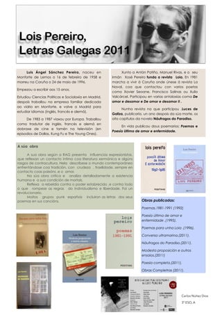 Luis Ángel Sánchez Pereiro, naceu en
Monforte de Lemos o 16 de febreiro de 1958 e
morreu na Coruña o 24 de maio de 1996.
Empezou a escribir aos 15 anos.
Estudiou Ciencias Politicas e Socioloxía en Madrid,
despoís traballou na empresa familiar dedicada
ao vidrio en Monforte. e volve a Madrid para
estudiar idiomas (inglés, francés e alemá).
De 1983 a 1987 viaxou por Europa. Traballou
como tradutor de  inglés, francés e alemá en
dobraxe de cine e tamén na televisión (en
episodios de Dallas, Kung Fu e The Young Ones).
Xunto a Antón Patiño, Manuel Rivas, e o seu
irmán Xosé Pereiro funda a revista Loia. En 1981
marcha a vivir á Coruña onde únese á revista La
Naval, coa que contactou con varios poetas
como Xavier Seoane, Francisco Salinas ou Xulio
Valcárcel. Participou en varias antoloxías coma De
amor e desamor e De amor e desamor II .
Nunha revista na que participou ,Luces de
Galiza, publicaría, un ano despois da súa morte, os
oito capítulos da novela Náufragos do Paradiso.
En vida publicou dous poemarios: Poemas e
Poesía Ultima de amor e enfermidade.
Obras publicadas:
Poemas.1981-1991 (1992)
Poesía última de amor e
enfermidade ,(1995).
Poemas para unha Loia .(1996).
Conversa ultramarina.(2011).
Náufragos do Paradiso.(2011).
Modesta proposición e outros
ensaios.(2011)
Poesia completa.(2011).
Obras Completras (2011).
A súa obra
!
A sua obra según a RAG presenta influencias expresionistas,
que reflexan un contacto íntimo coa literatura xermánica e algúns
rasgos de contracultura. Nela descríbese o mundo contemporáneo
enfrentándose coa tradición, con crudeza , fraxilidade, sempre en
contacto coas paixóns ,e o amor.
Na súa obra critica e analiza detalladamente a existencia
humana e a sua condición de mortais.
Reflexa a rebeldía contra o poder estabrecido ,e contra todo
o que rompese as regras do individualismo e liberdade. Foi un
revolucionario.
Moitos grupos punk españois incluiron as letras dos seus
poemas en sus cancións.
Carlos Núñez Dios
3º ESO, A
 