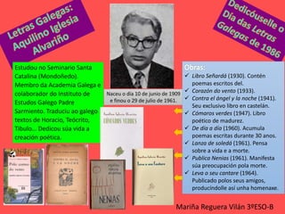 Mariña Reguera Vilán 3ºESO-B
Estudou no Seminario Santa
Catalina (Mondoñedo).
Membro da Academia Galega e
colaborador do Instituto de
Estudos Galego Padre
Sarmiento. Traduciu ao galego
textos de Horacio, Teócrito,
Tibulo… Dedicou súa vida a
creación poética.
Naceu o día 10 de junio de 1909
e finou o 29 de julio de 1961.
 Libro Señardá (1930). Contén
poemas escritos del.
 Corazón do vento (1933).
 Contra el ángel y la noche (1941).
Seu exclusivo libro en castelán.
 Cómaros verdes (1947). Libro
poético de madurez.
 De día a día (1960). Acumula
poemas escritas durante 30 anos.
 Lanza de soledá (1961). Pensa
sobre a vida e a morte.
 Publica Nenias (1961). Manifesta
súa preocupación pola morte.
 Leva o seu cantare (1964).
Publicado polos seus amigos,
producíndolle así unha homenaxe.
 