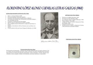 DATOS MÁIS SIGNIFICATIVOS DA SÚA VIDA
 Naceu o 14 de novembro de 1886.
 Foi un antropólogo e historiador español.
 Traballou como funcionario de gobernación en Madrid.
 Foi membro da Xeración Nós, do Seminario de Estudos Galegos e
das Irmandades da Fala.
 Contribuiu á maduración da prosa galega.
 Destacou pola sua labor dentro do ámbito científico
 Fixo a complexa tarea de desenvolver o campo da arqueoloxía en
Galicia.
 Falleceu o 30 de Xulio de 1954 en Ourense, por una dolenza reu-
mática.
 A sexta edición do Día das Letras Galegas foi dedicado a él (1968)
LISTADO DAS SÚAS OBRAS
 Prehistoria de Melide (Santiago, 1933)
 Parroquia de Velle (Santiago, 1936)
 La civilización céltica en Galicia (Santiago, 1953)
 Prosas Galegas ( Vigo, 1962)
 A Idade doo Ferro na Galicia ( Seminario de Estu-
dos Galegos, 1968)
 Prehistoria (Galicia 1973)
 Os Estrimniosm os Saefes e a Ofiolatría en Galiza
(1929, Seminario de Estudos Galegos)
Características das súas obras
Son finamente ornamentadas, a narrativa de Cuevillas sorprende pola súa riqueza sintáctica, léxi-
ca e rítmica. Os seus periodos eran breves, áxiles, nerviosos, sen apenas subordinaciones perturba-
doras do discurso; fonemas de delicada expresividad; e ritmos acelerados, urxentes, algunas veces
calmados e outros sosegados. Sólidas e ben definidas estructuras ideolóxicas e emocionales.
PORTADAS DAS SÚAS OBRAS
 