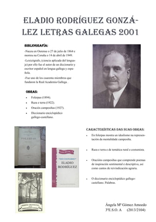 
Eladio Rodríguez Gonzá-
lez letras galegas 2001
Bibliografía:
-Naceu en Ourense o 27 de julio de 1864 e
morreu na Coruña o 14 de abril de 1949.
-Lexicógrafo, (ciencia aplicada del lengua-
je) por ello fue el autor de un diccionario y
escritor español en lengua gallega y espa-
ñola.
-Fue uno de los cuarenta miembros que
fundaron la Real Academia Gallega .
OBRAS:
 Folerpas (1894).
 Raza e terra (1922).
 Oraciós campesiñas (1927).
 Diccionario enciclopédico
gallego-castellano.
Ángela Mª Gómez Amoedo
3ºE.S.O. A (2013/2104)
Características das suas obras:
 En folerpas mostra un idealismo na represen-
tación da mentalidade campesiña.
 Raza e terra e de temática rural e costumista.
 Oracións campesiñas que comprende poemas
de inspiración sentimental e descriptiva, así
como cantos de reivindicación agraria.
 O diccionario enciclopédico gallego-
castellano. Palabras.
 