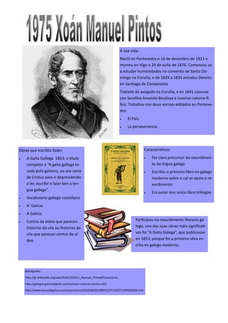 A súa vida:
Nació en Pontevedra o 16 de decembro de 1811 e
morreu en Vigo o 29 de xuño de 1876. Comenzou os
a estudar humanidades no convento de Santo Do-
mingo na Coruña, e de 1829 a 1835 estudou Dereito
en Santiago de Compostela.
Traballó de avogado na Coruña, e en 1841 casouse
con Serafina Amando Boullosa e tuveron catorce fi-
llos. Traballou con dous xornais editados en Ponteve-
dra:
 El País.
 La perseverancia.
Participou no rexurdimento literario ga-
lego, una das súas obras máis significati-
vas foi “A Gaita Galega”, que publicouse
en 1853, porque foi a primeira obra es-
crita en galego moderno.
Obras que escribiu Xoán:
 A Gaita Gallega 1853, o titulo
completo e “A gaita gallega to-
cada polo gaiteiro, ou sea carta
de Cristus para ir deprendendo
a ler, escribir e falar ben a len-
gua gallega”.
 Vocabulario gallego-castellano
 A' Galicia
 A Galicia
 Contos da aldea que parecen
historias da vila ou historias da
vila que parecen contos da al-
dea.
Bibliografía:
http://gl.wikipedia.org/wiki/Xo%C3%A1n_Manuel_Pintos#Traxectoria
http://galegos.galiciadigital.com/es/xoan-manuel-pintos-villar
http://www.lavozdegalicia.es/ocioycultura/2010/06/05/00031275720371249540256.htm
Características:
 Foi claro precursor do rexurdimen-
to da lingua galega.
 Escribiu o primeiro libro en galego
moderno sobre o cal se apoia o re-
xurdimento.
 Era autor dun único libro trilingüe.
 