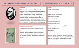 CELSO EMILIO FERREIRO – LETRAS GALEGAS 1989
BIOGRAFÍA:
Pertencía a unha familia acomodada, campesiña e
galeguista. En 1932 organizaou as Mocidades Galeguistas
de Celanova. Foi procesado por un artículo publicado en
Guieiro. Foi movilizado na Guerra Civil polo bando
franquista. Estudou dereito en Madrid. Emigrou a
Venezuela en 1966. Dende Venezuela colaborou coa
Hermandade Galega. Gracias a el grabouse en 1970 o
primeiro LP cantado en galego chamado Galicia canta. En
1977 foi candidato ó Senado có Partido Socialista Galego.
Chiara Iannelli Álvarez, 3º ESO A, 12-04-2014
OBRAS:
O soño sulagado (1954)
Longa noite de pedra
Viaxe ó país dos ananos (1968)
Terra de ningures (1969)
Paco Pixiñas (1970)
A fronteira infinida (1972)
Cemiterio privado (1973)
Onde o mundo se chama Celanova (1975)
A taberna do galo (1978)
Antipoemas
Estas son as obras realizadas en Galego, tanto poesía
como narrativa (A taberna do galo e A fronteira infinida)
por Celso Emilio Ferreiro. Inda que tamén compuxo
poemas en castelán.
CARACTERÍSTICAS DA OBRA:
A obra de Celso Emilio Ferreiro é de temática social.
Nas súas obras se critica con crudeza os opresores da
liberdade. Cántase con loanza a Galicia e censúrase a
emigración. Nun par de obras loa, ademáis, a Celanova, o
seu pobo natal, e expresa a súa añoranza polas terras
galegas.
 