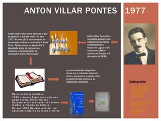 Obras escritas publicou:
1920 o drama Entre dous abismos
1922 novela Almas mor tas .
Durante estos anos publicou tamén
moitos ar tículos en Galicia .
No ano 1935 Os evanxeos da risa
absoluta,Noiturno de medo e mor te.
ANTON VILLAR PONTES 1977
http://www.todocoleccion
.net/anton-vilar-ponte-os-
evanxeos-da-risa-absoluta-
anunciacion-do-
antiquixote-ed-nos-
1934~x30965361
Bibliografía:
http://www.librolibro.es/libros
-de-obras-de-teatro-textos-
teatrales/dd/6
Anton Villar Ponte foi o
xornalista galego mais
importante da época
contemporánea.
Naceu en Lugo o 2 de
outono de 1881 e
morreu na Coruña o 4
de marzo de 1936.
Antón Villar Ponte unha persona a que
se dedicou o día das letras do ano
1977. No ano 1916, coa creación da
Irmandade da Fala e do boletín A Nosa
Terra , fainos entrar no século XX. A
igualdade entre os homes e as
mulleres, a reivindicación do
xornalismo como información .
as carácterísticas dalgunhas
obras son a cohesión existente
entre o personal e o social, entre
os sufrementos íntimos e as
desgracias colectivas.
http://galegos.galicia
digital.com/es/anton-
villar-ponte
 
