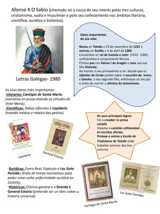 Afonso X O Sabio (chamado así a causa do seu interés polas tres culturas,
cristianismo, xudía e musulmán e polo seu coñecemento nos ámbitos literario,
científico, xurídico e histórico).
Letras Galegas- 1980
Naceu en Toledo o 23 de novembro de 1221 e
morreu en Sevilla o 4 de abril de 1284.
Convértese en rei de Castela e León (1252- 1284) ,
unificándoos e conquistando Murcia.
Firmou paz con Xaime I de Aragón e casa coa súa
filla Violante.
Ao morrer o seu primoxénito o rei decide que os
infantes de Cerda poidan optar á sucesión do trono,
e Sancho, o seu segundo fillo, enfróntase ao seu pai
e antes de morrer o elimina do testamento.
Datos importantes
da súa vida:
Os seus principais logros:
Foi o creador da prosa
castelá.
Impulsa o castelán utilizándoo
en escritos oficiais.
Protexe e anima a Escola de
Tradutores de Toledo onde
traballan persoas das tres
culturas.
As súas obras máis importantes:
-Literarias: Cantigas de Santa María
(narrativa en prosa alzando as virtudes da
Virxe María).
-Científicas: Tablas alfonsíes e Lapidario
(tratado médico e máxico das pedras).
-Xurídicas: Fuero Real, Espéculo e Las Siete
Partidas (trata de temas normativos para
poder crear unha uniformidade xurídica en
Castela).
-Históricas: Crónica general e a Grande e
General Estoria (pretende ser un libro sobre a
historia universal).
 