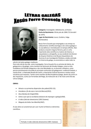 Categoría: Investigador, bibliotecario, archivero
Fecha de Nacimiento: 30 de julio de 1906 (†23 de abril
de 1975)
Lugar de Nacimiento: Louro, Cordeiro, Valga
(Pontevedra)
Xesús Ferro Couselo que empregaba o seu tempo no
coñecemento científico da lingua e da cultura galegas e
na súa defensa e reivindicación en tempos difíciles. Non
produciu creación ninguna literaria, pero si unha
importante obra científica na materia da historia, a
arqueoloxía e a etnografía, na súa condición de director
do Arquivo Histórico e do Museo Arqueolóxico de
Ourense.A súa investigación filolóxica, estaba centrada
na historia do galego, na onomástica e sobre todo na
edición de textos galegos medievais.
Pero máis alá da súa vida como investigador, Ferro Couselo foi un activista de Galicia, do
galeguismo e do galego: como membro do Seminario de Estudos Galegos, como un dos
fundadores do Partido Galeguista e das súas Mocidades ou, xa durante a ditadura, como
persoa estreitamente vinculada ás principais institucións do galeguismo: a editorial Galaxia, a
revista Grial , o Padroado Rosalía de Castro, a Asociación Cultural Auriense e moitas outras
iniciativas que impulsou. Tamén como membro da Real Academia Galega, dentro da cal foi un
dos impulsores, xunto con Fernández del Riego, da institución do 17 de maio como Día das
Letras Galegas.
OBRAS:
 Xénesis e as primeiras dispersións dos pobos(1931-32).
 Grandeza e fin da case e torre de Marceo(1952).
 Deus Bandua da Veiga(1956).
 Cómo e por qué os escribanos deixaron de empregar o galego(1958).
 A vida e fala dos devanceiros (1967,Galaxia).
 Magosto do Señor San Martiño(1967).
A súas obras se caracterizan por usar mucho la Historia e elementos
científicos.
Portada: A vida e fala dos devanceiros (1967, Galaxia).
 