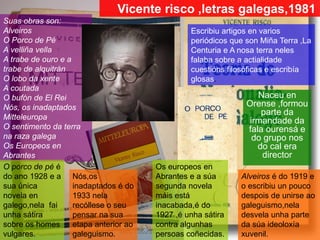 Naceu en
Orense ,formou
parte da
irmandade da
fala ourensá e
do grupo nos
do cal era
director
Escribiu artigos en varios
periódicos que son Miña Terra ,La
Centuria e A nosa terra neles
falaba sobre a actialidade
cuestións filosóficas e escribía
glosas.
Suas obras son:
Alveiros
O Porco de Pé
A velliña vella
A trabe de ouro e a
trabe de alquitrán
O lobo da xente
A coutada
O bufón de El Rei
Nós, os inadaptados
Mitteleuropa
O sentimento da terra
na raza galega
Os Europeos en
Abrantes
Alveiros é do 1919 e
o escribiu un pouco
despois de unirse ao
galeguismo,nela
desvela unha parte
da súa ideoloxía
xuvenil.
Vicente risco ,letras galegas,1981
O porco de pé é
do ano 1928 e a
sua única
novela en
galego,nela fai
unha sátira
sobre os homes
vulgares.
Nós,os
inadaptados é do
1933 nela
recóllese o seu
pensar na sua
etapa anterior ao
galeguismo.
Os europeos en
Abrantes e a súa
segunda novela
máis está
inacabada,é do
1927 ,é unha sátira
contra algunhas
persoas coñecidas.
 
