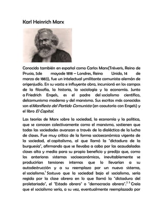 Karl Heinrich Marx




Conocido también en español como Carlos Marx(Tréveris, Reino de
Prusia, 5de      mayode 1818 – Londres, Reino       Unido, 14     de
marzo de 1883), fue un intelectual ymilitante comunista alemán de
origenjudío. En su vasta e influyente obra, incursionó en los campos
de la filosofía, la historia, la sociología y la economía. Junto
a Friedrich Engels, es el padre del socialismo científico,
delcomunismo moderno y del marxismo. Sus escritos más conocidos
son elManifiesto del Partido Comunista (en coautoría con Engels) y
el libro El Capital.
Las teorías de Marx sobre la sociedad, la economía y la política,
que se conocen colectivamente como el marxismo, sostienen que
todas las sociedades avanzan a través de la dialéctica de la lucha
de clases. Fue muy crítico de la forma socioeconómica vigente de
la sociedad, el capitalismo, al que llamó la "dictadura de la
burguesía", afirmando que se llevaba a cabo por las acaudaladas
clases alta y media para su propio beneficio y predijo que, como
los anteriores sistemas socioeconómicos, inevitablemente se
producirían tensiones internas que lo llevarían a su
autodestrucción y a su reemplazo por un nuevo sistema,
el socialismo.1 Sostuvo que la sociedad bajo el socialismo, sería
regida por la clase obrera en lo que llamó la "dictadura del
proletariado", el "Estado obrero" o "democracia obrera".2 3 Creía
que el socialismo sería, a su vez, eventualmente reemplazado por
 