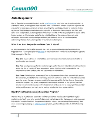 Auto Responder
One of the more current developments on the email marketing front is the use of auto responders, or
automated emails, that happen in a set sequence after a user's email address is captured. Typically the
end goal of an auto responder email series is converting that user to a purchaser or customer. In this
section, we'll introduce you to what an auto responder is, how to use them, the pros and cons, and
some basic best practices. Auto responders offer unique benefits in that they can produce results with a
limited amount of effort on your part after the initial build out of the program. However, auto
responders also present some challenges and best practices that should be considered when
determining the role of an auto responder in your email marketing mix.

What is an Auto Responder and How Does it Work?

An auto responder is exactly what it sounds like – it is an automated sequence of emails that are
triggered when a user signs up for an email list or provides an email address to your company. Typically,
the process works like this.

      Step One: A user submits an email address and receives a welcome email (most likely after a
      confirmation opt-in email).

      Step Two: Usually one day after the customer signs up for the email list and receives the welcome
      email, the first of a series of "auto responders" is sent. This first email contains either the
      information or offer (or both) that the subscriber was interested in.

      Step Three: Following that, an average of ten to nineteen emails are then automatically sent to
      the subscriber, most often with several days between each email send. The further the sequence
      gets, the longer the space between emails is. For example, within the first three or four emails,
      there may only be a day or two between each email send. However, as you get into the latter
      emails, it is common to leave a week between email sends so as not to encourage the subscriber
      to become frustrated and mark you as spam or unsubscribe from future mailings.

How Do You Develop an Auto Responder Program?

The first thing to do, of course, is consider whether you want to include auto responders in your
marketing mix. You'll need to be sure to find an email marketing provider that supports auto-responder
functionality (not all of them do, though Comm100 does support auto-responder functionality). Then,
when considering developing an auto responder program, you'll want to consider all of the following
points:




      1
 