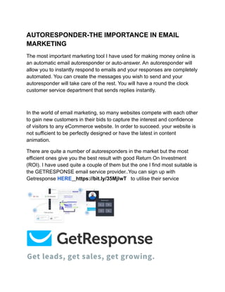 AUTORESPONDER-THE IMPORTANCE IN EMAIL
MARKETING
The most important marketing tool I have used for making money online is
an automatic email autoresponder or auto-answer. An autoresponder will
allow you to instantly respond to emails and your responses are completely
automated. You can create the messages you wish to send and your
autoresponder will take care of the rest. You will have a round the clock
customer service department that sends replies instantly.
In the world of email marketing, so many websites compete with each other
to gain new customers in their bids to capture the interest and confidence
of visitors to any eCommerce website. In order to succeed. your website is
not sufficient to be perfectly designed or have the latest in content
animation.
There are quite a number of autoresponders in the market but the most
efficient ones give you the best result with good Return On Investment
(ROI). I have used quite a couple of them but the one I find most suitable is
the GETRESPONSE email service provider..You can sign up with
Getresponse HERE https://bit.ly/35MjlwT to utilise their service
 