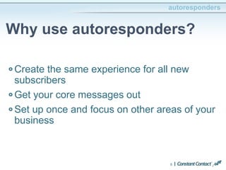 autoresponders 
Why use autoresponders? 
Create the same experience for all new 
subscribers 
Get your core messages out 
Set up once and focus on other areas of your 
business 
6 
 