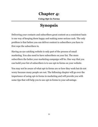 15
Chapter 4:
Using Opt-in Forms
Synopsis
Delivering your contacts and subscribers great content on a consistent basis
is one way of keeping them happy and making some serious cash. The only
problem is that before you can deliver content to subscribers you have to
first rope the subscribers in.
Having an eye catching website is only part of the process of email
marketing. You also need to have subscribers on your list. The more
subscribers the better your marketing campaign will be. One way that you
can build your list of subscribers is to use opt-in forms on your website.
You may not be aware of what opt-in forms are or how they work but do not
worry because many people are not. The following chapter will go over the
importance of using opt-in forms in marketing and will provide you with
some tips that will help you to use opt-in forms to your advantage.
 
