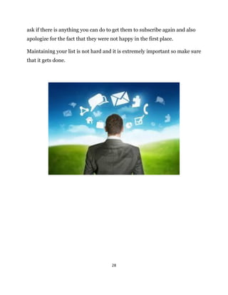 28
ask if there is anything you can do to get them to subscribe again and also
apologize for the fact that they were not happy in the first place.
Maintaining your list is not hard and it is extremely important so make sure
that it gets done.
 