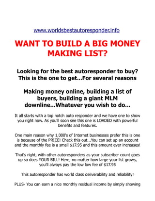 www.worldsbestautoresponder.info

WANT TO BUILD A BIG MONEY
      MAKING LIST?

 Looking for the best autoresponder to buy?
  This is the one to get...For several reasons

    Making money online, building a list of
        buyers, building a giant MLM
    downline...Whatever you wish to do...
It all starts with a top notch auto responder and we have one to show
  you right now. As you'll soon see this one is LOADED with powerful
                           benefits and features.

One main reason why 1,000's of Internet businesses prefer this is one
 is because of the PRICE! Check this out...You can set up an account
and the monthly fee is a small $17.95 and this amount ever increases!

That's right, with other autoresponders as your subscriber count goes
 up so does YOUR BILL! Here, no matter how large your list grows,
              you'll always pay the low low fee of $17.95

   This autoresponder has world class deliverability and reliability!

PLUS- You can earn a nice monthly residual income by simply showing
 