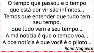 O tempo que passou e o tempo
que está por vir são infinitos...
Temos que entender que tudo tem
seu tempo,
que tudo vem a seu tempo...
A má notícia é que o tempo voa...
A boa notícia é que você é o piloto...
Rona Nogueira
 