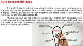 Auto Responsabilidade
A transferência de culpa é uma atitude muito comum, que muitas pessoas
praticam sem sequer perceber. Tanto na vida pessoal quanto na rotina profissional
e, especialmente, quando ocorre algo negativo em nossas vidas. O que reforça a
relevância da auto responsabilidade.
Afinal de contas, por meio dela você pode lidar melhor com as situações em
vez de transferir a responsabilidade, apenas. Acredite: a auto responsabilidade tem
um impacto positivo de profunda relevância na sua rotina e pode até mesmo
mudar o seu propósito de vida.
 