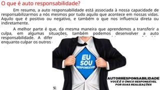 O que é auto responsabilidade?
Em resumo, a auto responsabilidade está associada à nossa capacidade de
responsabilizarmos a nós mesmos por tudo aquilo que acontece em nossas vidas.
Aquilo que é positivo ou negativo, e também o que nos influencia direta ou
indiretamente.
A melhor parte é que, da mesma maneira que aprendemos a transferir a
culpa, em algumas situações, também podemos desenvolver a auto
responsabilidade. A diferença é a dedicação necessária para aperfeiçoá-la,
enquanto culpar os outros é muito simples.
 