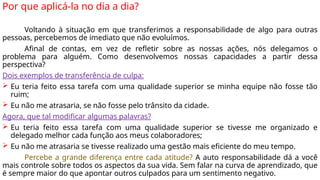 Por que aplicá-la no dia a dia?
Voltando à situação em que transferimos a responsabilidade de algo para outras
pessoas, percebemos de imediato que não evoluímos.
Afinal de contas, em vez de refletir sobre as nossas ações, nós delegamos o
problema para alguém. Como desenvolvemos nossas capacidades a partir dessa
perspectiva?
Dois exemplos de transferência de culpa:
 Eu teria feito essa tarefa com uma qualidade superior se minha equipe não fosse tão
ruim;
 Eu não me atrasaria, se não fosse pelo trânsito da cidade.
Agora, que tal modificar algumas palavras?
 Eu teria feito essa tarefa com uma qualidade superior se tivesse me organizado e
delegado melhor cada função aos meus colaboradores;
 Eu não me atrasaria se tivesse realizado uma gestão mais eficiente do meu tempo.
Percebe a grande diferença entre cada atitude? A auto responsabilidade dá a você
mais controle sobre todos os aspectos da sua vida. Sem falar na curva de aprendizado, que
é sempre maior do que apontar outros culpados para um sentimento negativo.
 
