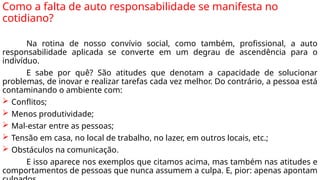 Como a falta de auto responsabilidade se manifesta no
cotidiano?
Na rotina de nosso convívio social, como também, profissional, a auto
responsabilidade aplicada se converte em um degrau de ascendência para o
indivíduo.
E sabe por quê? São atitudes que denotam a capacidade de solucionar
problemas, de inovar e realizar tarefas cada vez melhor. Do contrário, a pessoa está
contaminando o ambiente com:
 Conflitos;
 Menos produtividade;
 Mal-estar entre as pessoas;
 Tensão em casa, no local de trabalho, no lazer, em outros locais, etc.;
 Obstáculos na comunicação.
E isso aparece nos exemplos que citamos acima, mas também nas atitudes e
comportamentos de pessoas que nunca assumem a culpa. E, pior: apenas apontam
 