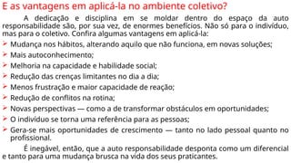 E as vantagens em aplicá-la no ambiente coletivo?
A dedicação e disciplina em se moldar dentro do espaço da auto
responsabilidade são, por sua vez, de enormes benefícios. Não só para o indivíduo,
mas para o coletivo. Confira algumas vantagens em aplicá-la:
 Mudança nos hábitos, alterando aquilo que não funciona, em novas soluções;
 Mais autoconhecimento;
 Melhoria na capacidade e habilidade social;
 Redução das crenças limitantes no dia a dia;
 Menos frustração e maior capacidade de reação;
 Redução de conflitos na rotina;
 Novas perspectivas — como a de transformar obstáculos em oportunidades;
 O indivíduo se torna uma referência para as pessoas;
 Gera-se mais oportunidades de crescimento — tanto no lado pessoal quanto no
profissional.
É inegável, então, que a auto responsabilidade desponta como um diferencial
e tanto para uma mudança brusca na vida dos seus praticantes.
 
