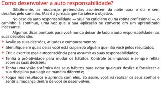 Como desenvolver a auto responsabilidade?
Dificilmente, as mudanças pretendidas acontecem da noite para o dia e sem
desafios pelo caminho. Mas é a jornada que fortalece o objetivo.
No caso da auto responsabilidade — seja no cotidiano ou na rotina profissional —, o
caminho é contínuo, uma vez que a sua aplicação se converte em um aprendizado
incessante.
Algumas dicas pontuais para você nunca deixar de lado a auto responsabilidade nas
suas decisões são:
 Avalie as suas decisões, atitudes e comportamentos;
 Identifique em quais delas você está culpando alguém que não você pelos resultados;
 Crie e exercite essa autoconsciência para assumir as suas responsabilidades;
 Tenha a pró-atividade para mudar os hábitos. Controle os impulsos e sempre reflita
sobre as suas decisões;
 Tenha uma visão sistêmica dos seus hábitos para evitar qualquer deslize e fortalecer a
sua disciplina para agir de maneira diferente;
 Foque nos resultados e aprenda com eles. Só assim, você irá realizar os seus sonhos e
sentir a mudança dentro de você se desenvolver.
 