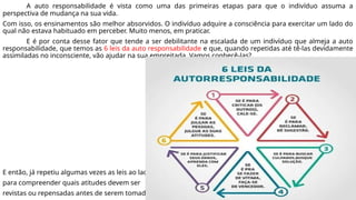 A auto responsabilidade é vista como uma das primeiras etapas para que o indivíduo assuma a
perspectiva de mudança na sua vida.
Com isso, os ensinamentos são melhor absorvidos. O indivíduo adquire a consciência para exercitar um lado do
qual não estava habituado em perceber. Muito menos, em praticar.
E é por conta desse fator que tende a ser debilitante na escalada de um indivíduo que almeja a auto
responsabilidade, que temos as 6 leis da auto responsabilidade e que, quando repetidas até tê-las devidamente
assimiladas no inconsciente, vão ajudar na sua empreitada. Vamos conhecê-las?
E então, já repetiu algumas vezes as leis ao lado
para compreender quais atitudes devem ser
revistas ou repensadas antes de serem tomadas?
 