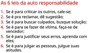 As 6 leis da auto responsabilidade
1. Se é para criticar os outros, cale-se;
2. Se é pra reclamar, dê sugestão;
3. Se é para buscar culpados, busque solução;
4. Se é para se fazer de vítima, faça-se de
vencedor;
5. Se é para justificar seus erros, aprenda com
eles;
6. Se é para julgar as pessoas, julgue suas
atitudes.
 