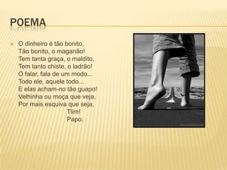 POEMA
   O dinheiro é tão bonito,
    Tão bonito, o maganão!
    Tem tanta graça, o maldito,
    Tem tanto chiste, o ladrão!
    O falar, fala de um modo...
    Todo ele, aquele todo...
    E elas acham-no tão guapo!
    Velhinha ou moça que veja,
    Por mais esquiva que seja,
                      Tlim!
                      Papo.
 