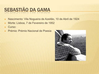 SEBASTIÃO DA GAMA
   Nascimento: Vila Nogueira de Azeitão, 10 de Abril de 1924
   Morte: Lisboa, 7 de Fevereiro de 1952
   Curso:
   Prémio: Prémio Nacional de Poesia
 