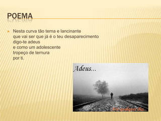 POEMA
   Nesta curva tão terna e lancinante
    que vai ser que já é o teu desaparecimento
    digo-te adeus
    e como um adolescente
    tropeço de ternura
    por ti.
 