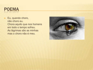 POEMA
   Eu, quando choro,
    não choro eu.
    Chora aquilo que nos homens
    em todo o tempo sofreu.
    As lágrimas são as minhas
    mas o choro não é meu.
 
