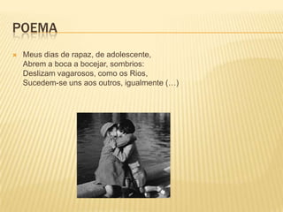 POEMA
   Meus dias de rapaz, de adolescente,
    Abrem a boca a bocejar, sombrios:
    Deslizam vagarosos, como os Rios,
    Sucedem-se uns aos outros, igualmente (…)
 