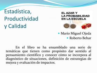 Estadística,
Productividad
y Calidad
 Mario Miguel Ojeda
 Roberto Behar

En el libro se ha ensamblado una serie de
temáticas que tienen como propósito dar sentido al
pensamiento científico y conocer cómo se incorpora al
diagnóstico de situaciones, definición de estrategias de
mejora y evaluación de impactos.

 