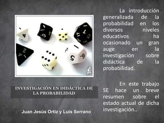 La introducción
generalizada de la
probabilidad en los
diversos
niveles
educativos
ha
ocasionado un gran
auge
en
la
investigación
sobre
didáctica
de
la
probabilidad.
INVESTIGACIÓN EN DIDÁCTICA DE
LA PROBABILIDAD

Juan Jesús Ortiz y Luis Serrano

En este trabajo
SE hace un breve
resumen sobre el
estado actual de dicha
investigación..

 