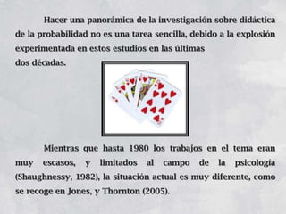 Hacer una panorámica de la investigación sobre didáctica
de la probabilidad no es una tarea sencilla, debido a la explosión
experimentada en estos estudios en las últimas
dos décadas.

Mientras que hasta 1980 los trabajos en el tema eran
muy

escasos,

y

limitados

al

campo

de

la

psicología

(Shaughnessy, 1982), la situación actual es muy diferente, como
se recoge en Jones, y Thornton (2005).

 
