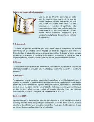 Autores que hablan sobre la evaluación
P. D. Laforucade
"La etapa del proceso educativo que tiene como finalidad comprobar, de manera
sistemática, en que medida se han logrado los objetivos propuestos con antelación.
Entendiendo a la educación como un proceso sistemático, destinado a lograr cambios
duraderos y positivos en la conducta de los sujetos, integrados a la misma, en base a
objetivos definidos en forma concreta, precisa, social e individualmente aceptables."
B. Macario
"Evaluación es el acto que consiste en emitir un juicio de valor, a partir de un conjunto de
informaciones sobre la evolución o los resultados de un alumno, con el fin de tomar una
decisión."
A. Pila Teleña
"La evaluación es una operación sistemática, integrada en la actividad educativa con el
objetivo de conseguir su mejoramiento continuo, mediante el conocimiento lo más exacto
posible del alumno en todos los aspectos de su personalidad, aportando una información
ajustada sobre el proceso mismo y sobre todos los factores personales y ambientales que
en ésta inciden. Señala en qué medida el proceso educativo logra sus objetivos
fundamentales y confronta los fijados con los realmente alcanzados."
Stenhouse (1984)
La evaluación es el medio menos indicado para mostrar el poder del profesor ante el
alumno y el medio menos apropiado para controlar las conductas de los alumnos. Hacerlo
es síntoma de debilidad y de cobardía, mostrándose fuerte con el débil, además de que
pervierte y distorsiona el significado de la evaluación.
Más allá de los diferentes conceptos que cada
uno de nosotros tiene acerca de lo que es
evaluar, podemos recoger ideas como, dar una
nota, hacer una prueba, entre otros. En esta
búsqueda por encontrar el significado más
exacto podríamos dejar afuera ciertos aspectos
importantes, es por eso que algunos teóricos han
podido definir diferentes perspectivas que
abarcan la multiplicidad de significados y clases
de evaluación:
 